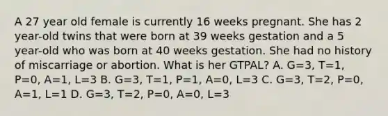 A 27 year old female is currently 16 weeks pregnant. She has 2 year-old twins that were born at 39 weeks gestation and a 5 year-old who was born at 40 weeks gestation. She had no history of miscarriage or abortion. What is her GTPAL? A. G=3, T=1, P=0, A=1, L=3 B. G=3, T=1, P=1, A=0, L=3 C. G=3, T=2, P=0, A=1, L=1 D. G=3, T=2, P=0, A=0, L=3