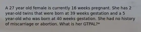 A 27 year old female is currently 16 weeks pregnant. She has 2 year-old twins that were born at 39 weeks gestation and a 5 year-old who was born at 40 weeks gestation. She had no history of miscarriage or abortion. What is her GTPAL?*