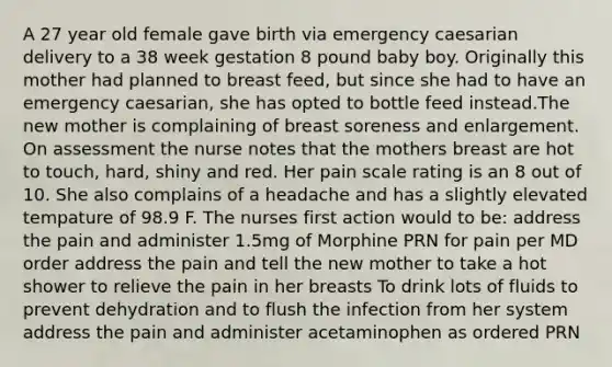 A 27 year old female gave birth via emergency caesarian delivery to a 38 week gestation 8 pound baby boy. Originally this mother had planned to breast feed, but since she had to have an emergency caesarian, she has opted to bottle feed instead.The new mother is complaining of breast soreness and enlargement. On assessment the nurse notes that the mothers breast are hot to touch, hard, shiny and red. Her pain scale rating is an 8 out of 10. She also complains of a headache and has a slightly elevated tempature of 98.9 F. The nurses first action would to be: address the pain and administer 1.5mg of Morphine PRN for pain per MD order address the pain and tell the new mother to take a hot shower to relieve the pain in her breasts To drink lots of fluids to prevent dehydration and to flush the infection from her system address the pain and administer acetaminophen as ordered PRN