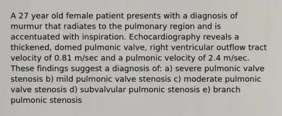 A 27 year old female patient presents with a diagnosis of murmur that radiates to the pulmonary region and is accentuated with inspiration. Echocardiography reveals a thickened, domed pulmonic valve, right ventricular outflow tract velocity of 0.81 m/sec and a pulmonic velocity of 2.4 m/sec. These findings suggest a diagnosis of: a) severe pulmonic valve stenosis b) mild pulmonic valve stenosis c) moderate pulmonic valve stenosis d) subvalvular pulmonic stenosis e) branch pulmonic stenosis