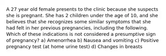 A 27 year old female presents to the clinic because she suspects she is pregnant. She has 2 children under the age of 10, and she believes that she recognizes some similar symptoms that she had felt in her previous pregnancies, including the following. Which of these indications is not considered a presumptive sign of pregnancy? a) Amenorrhea b) Nausea and vomiting c) Positive pregnancy test (at home urine test) d) Changes in breasts