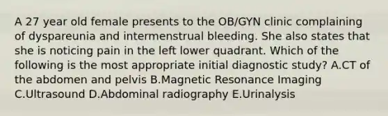 A 27 year old female presents to the OB/GYN clinic complaining of dyspareunia and intermenstrual bleeding. She also states that she is noticing pain in the left lower quadrant. Which of the following is the most appropriate initial diagnostic study? A.CT of the abdomen and pelvis B.Magnetic Resonance Imaging C.Ultrasound D.Abdominal radiography E.Urinalysis