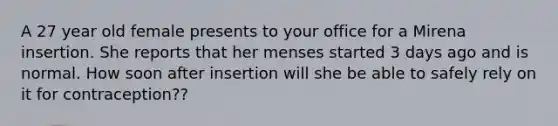 A 27 year old female presents to your office for a Mirena insertion. She reports that her menses started 3 days ago and is normal. How soon after insertion will she be able to safely rely on it for contraception??