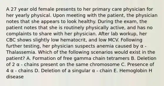 A 27 year old female presents to her primary care physician for her yearly physical. Upon meeting with the patient, the physician notes that she appears to look healthy. During the exam, the patient notes that she is routinely physically active, and has no complaints to share with her physician. After lab workup, her CBC shows slightly low hematocrit, and low MCV. Following further testing, her physician suspects anemia caused by α - Thalassemia. Which of the following scenarios would exist in the patient? A. Formation of free gamma chain tetramers B. Deletion of 2 α - chains present on the same chromosome C. Presence of 4 α - chains D. Deletion of a singular α - chain E. Hemoglobin H disease