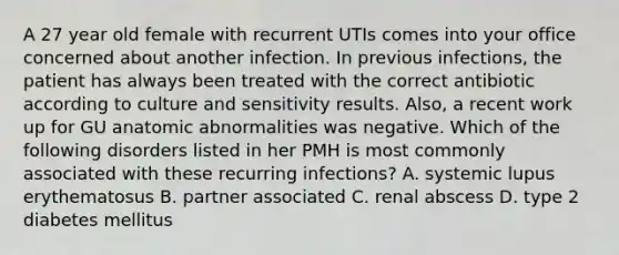 A 27 year old female with recurrent UTIs comes into your office concerned about another infection. In previous infections, the patient has always been treated with the correct antibiotic according to culture and sensitivity results. Also, a recent work up for GU anatomic abnormalities was negative. Which of the following disorders listed in her PMH is most commonly associated with these recurring infections? A. systemic lupus erythematosus B. partner associated C. renal abscess D. type 2 diabetes mellitus