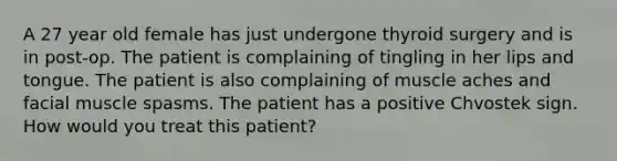 A 27 year old female has just undergone thyroid surgery and is in post-op. The patient is complaining of tingling in her lips and tongue. The patient is also complaining of muscle aches and facial muscle spasms. The patient has a positive Chvostek sign. How would you treat this patient?