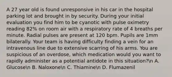 A 27 year old is found unresponsive in his car in the hospital parking lot and brought in by security. During your initial evaluation you find him to be cyanotic with pulse oximetry reading 82% on room air with a respiratory rate of 4 breaths per minute. Radial pulses are present at 120 bpm. Pupils are 1mm bilaterally. Your team is having difficulty finding a vein for an intravenous line due to extensive scarring of his arms. You are suspicious of an overdose, which medication would you want to rapidly administer as a potential antidote in this situation?n A. Glucosen B. Naloxonen C. Thiaminen D. Flumazenil