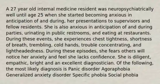 A 27 year old internal medicine resident was neuropsychiatrically well until age 25 when she started becoming anxious in anticipation of and during, her presentations to supervisors and fellow residents. She is also anxious in anticipation of and during parties, urinating in public restrooms, and eating at restaurants. During these events, she experiences chest tightness, shortness of breath, trembling, cold hands, trouble concentrating, and lightheadedness. During these episodes, she fears others will notice her anxiety and feel she lacks confidence. She is diligent, empathic, bright and an excellent diagnostician. Of the following, the most likely diagnosis is Panic disorder Agoraphobia Generalized anxiety disorder Specific phobia Social phobia