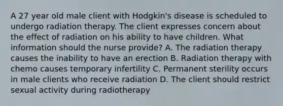 A 27 year old male client with Hodgkin's disease is scheduled to undergo radiation therapy. The client expresses concern about the effect of radiation on his ability to have children. What information should the nurse provide? A. The radiation therapy causes the inability to have an erection B. Radiation therapy with chemo causes temporary infertility C. Permanent sterility occurs in male clients who receive radiation D. The client should restrict sexual activity during radiotherapy