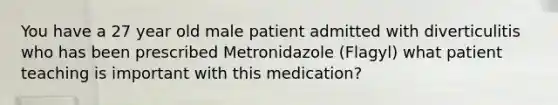 You have a 27 year old male patient admitted with diverticulitis who has been prescribed Metronidazole (Flagyl) what patient teaching is important with this medication?