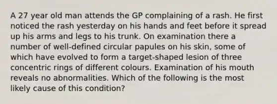 A 27 year old man attends the GP complaining of a rash. He first noticed the rash yesterday on his hands and feet before it spread up his arms and legs to his trunk. On examination there a number of well-defined circular papules on his skin, some of which have evolved to form a target-shaped lesion of three concentric rings of different colours. Examination of his mouth reveals no abnormalities. Which of the following is the most likely cause of this condition?