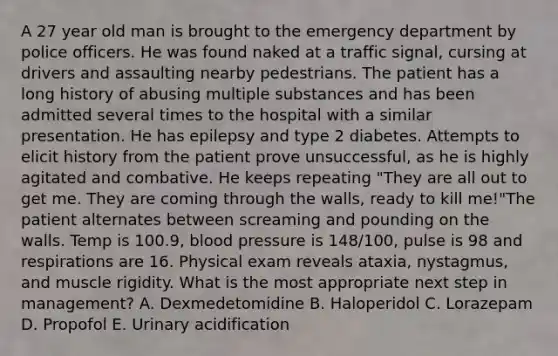 A 27 year old man is brought to the emergency department by police officers. He was found naked at a traffic signal, cursing at drivers and assaulting nearby pedestrians. The patient has a long history of abusing multiple substances and has been admitted several times to the hospital with a similar presentation. He has epilepsy and type 2 diabetes. Attempts to elicit history from the patient prove unsuccessful, as he is highly agitated and combative. He keeps repeating "They are all out to get me. They are coming through the walls, ready to kill me!"The patient alternates between screaming and pounding on the walls. Temp is 100.9, blood pressure is 148/100, pulse is 98 and respirations are 16. Physical exam reveals ataxia, nystagmus, and muscle rigidity. What is the most appropriate next step in management? A. Dexmedetomidine B. Haloperidol C. Lorazepam D. Propofol E. Urinary acidification