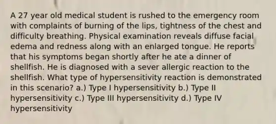 A 27 year old medical student is rushed to the emergency room with complaints of burning of the lips, tightness of the chest and difficulty breathing. Physical examination reveals diffuse facial edema and redness along with an enlarged tongue. He reports that his symptoms began shortly after he ate a dinner of shellfish. He is diagnosed with a sever allergic reaction to the shellfish. What type of hypersensitivity reaction is demonstrated in this scenario? a.) Type I hypersensitivity b.) Type II hypersensitivity c.) Type III hypersensitivity d.) Type IV hypersensitivity