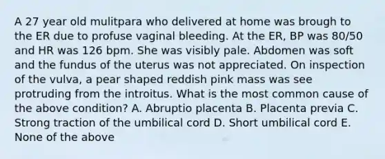 A 27 year old mulitpara who delivered at home was brough to the ER due to profuse vaginal bleeding. At the ER, BP was 80/50 and HR was 126 bpm. She was visibly pale. Abdomen was soft and the fundus of the uterus was not appreciated. On inspection of the vulva, a pear shaped reddish pink mass was see protruding from the introitus. What is the most common cause of the above condition? A. Abruptio placenta B. Placenta previa C. Strong traction of the umbilical cord D. Short umbilical cord E. None of the above