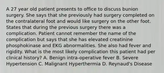 A 27 year old patient presents to office to discuss bunion surgery. She says that she previously had surgery completed on the contralateral foot and would like surgery on the other foot. States that during the previous surgery there was a complication. Patient cannot remember the name of the complication but says that she has elevated creatinine phosphokinase and EKG abnormalities. She also had fever and rigidity. What is the most likely complication this patient had per clinical history? A. Benign intra-operative fever B. Severe Hypertension C. Malignant Hyperthermia D. Reynaud's Disease