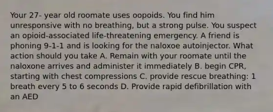 Your 27- year old roomate uses oopoids. You find him unresponsive with no breathing, but a strong pulse. You suspect an opioid-associated life-threatening emergency. A friend is phoning 9-1-1 and is looking for the naloxoe autoinjector. What action should you take A. Remain with your roomate until the naloxone arrives and administer it immediately B. begin CPR, starting with chest compressions C. provide rescue breathing: 1 breath every 5 to 6 seconds D. Provide rapid defibrillation with an AED