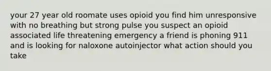 your 27 year old roomate uses opioid you find him unresponsive with no breathing but strong pulse you suspect an opioid associated life threatening emergency a friend is phoning 911 and is looking for naloxone autoinjector what action should you take