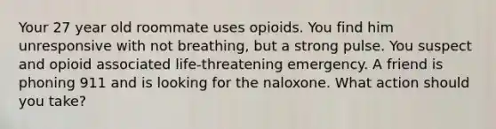 Your 27 year old roommate uses opioids. You find him unresponsive with not breathing, but a strong pulse. You suspect and opioid associated life-threatening emergency. A friend is phoning 911 and is looking for the naloxone. What action should you take?