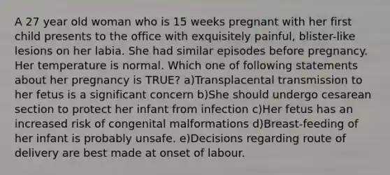 A 27 year old woman who is 15 weeks pregnant with her first child presents to the office with exquisitely painful, blister-like lesions on her labia. She had similar episodes before pregnancy. Her temperature is normal. Which one of following statements about her pregnancy is TRUE? a)Transplacental transmission to her fetus is a significant concern b)She should undergo cesarean section to protect her infant from infection c)Her fetus has an increased risk of congenital malformations d)Breast-feeding of her infant is probably unsafe. e)Decisions regarding route of delivery are best made at onset of labour.