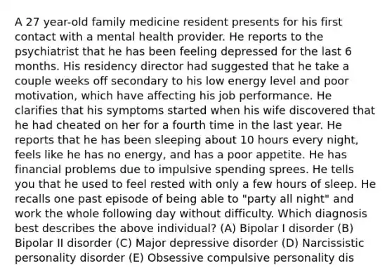 A 27 year-old family medicine resident presents for his first contact with a mental health provider. He reports to the psychiatrist that he has been feeling depressed for the last 6 months. His residency director had suggested that he take a couple weeks off secondary to his low energy level and poor motivation, which have affecting his job performance. He clarifies that his symptoms started when his wife discovered that he had cheated on her for a fourth time in the last year. He reports that he has been sleeping about 10 hours every night, feels like he has no energy, and has a poor appetite. He has financial problems due to impulsive spending sprees. He tells you that he used to feel rested with only a few hours of sleep. He recalls one past episode of being able to "party all night" and work the whole following day without difficulty. Which diagnosis best describes the above individual? (A) Bipolar I disorder (B) Bipolar II disorder (C) Major depressive disorder (D) Narcissistic personality disorder (E) Obsessive compulsive personality dis