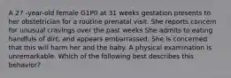 A 27 -year-old female G1P0 at 31 weeks gestation presents to her obstetrician for a routine prenatal visit. She reports concern for unusual cravings over the past weeks She admits to eating handfuls of dirt, and appears embarrassed. She is concerned that this will harm her and the baby. A physical examination is unremarkable. Which of the following best describes this behavior?