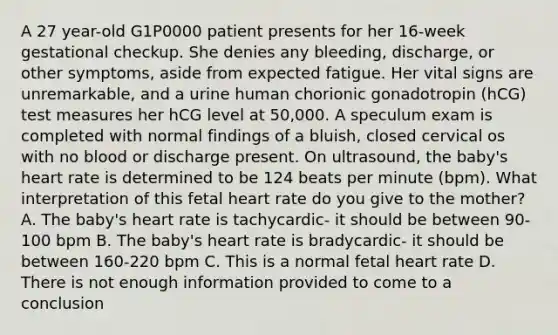 A 27 year-old G1P0000 patient presents for her 16-week gestational checkup. She denies any bleeding, discharge, or other symptoms, aside from expected fatigue. Her vital signs are unremarkable, and a urine human chorionic gonadotropin (hCG) test measures her hCG level at 50,000. A speculum exam is completed with normal findings of a bluish, closed cervical os with no blood or discharge present. On ultrasound, the baby's heart rate is determined to be 124 beats per minute (bpm). What interpretation of this fetal heart rate do you give to the mother? A. The baby's heart rate is tachycardic- it should be between 90-100 bpm B. The baby's heart rate is bradycardic- it should be between 160-220 bpm C. This is a normal fetal heart rate D. There is not enough information provided to come to a conclusion