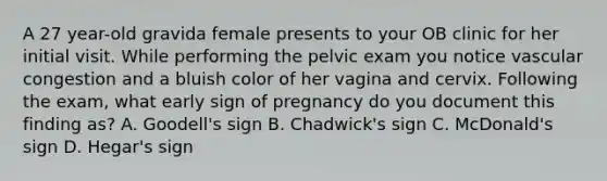 A 27 year-old gravida female presents to your OB clinic for her initial visit. While performing the pelvic exam you notice vascular congestion and a bluish color of her vagina and cervix. Following the exam, what early sign of pregnancy do you document this finding as? A. Goodell's sign B. Chadwick's sign C. McDonald's sign D. Hegar's sign