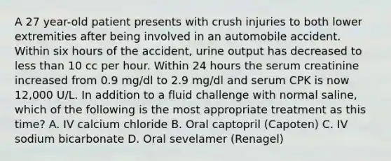 A 27 year-old patient presents with crush injuries to both lower extremities after being involved in an automobile accident. Within six hours of the accident, urine output has decreased to less than 10 cc per hour. Within 24 hours the serum creatinine increased from 0.9 mg/dl to 2.9 mg/dl and serum CPK is now 12,000 U/L. In addition to a fluid challenge with normal saline, which of the following is the most appropriate treatment as this time? A. IV calcium chloride B. Oral captopril (Capoten) C. IV sodium bicarbonate D. Oral sevelamer (Renagel)