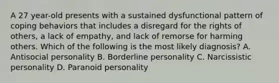 A 27 year-old presents with a sustained dysfunctional pattern of coping behaviors that includes a disregard for the rights of others, a lack of empathy, and lack of remorse for harming others. Which of the following is the most likely diagnosis? A. Antisocial personality B. Borderline personality C. Narcissistic personality D. Paranoid personality