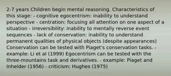 2-7 years Children begin mental reasoning. Characteristics of this stage: - cognitive egocentrism: inability to understand perspective - centration: focusing all attention on one aspect of a situation - irreversibility: inability to mentally reverse event sequences - lack of conservation: inability to understand permanent qualities of physical objects (despite appearances) Conservation can be tested with Piaget's conservation tasks. - example: Li et al (1999) Egocentrism can be tested with the three-mountains task and derivatives. - example: Piaget and Inhelder (1956) - criticism: Hughes (1975)