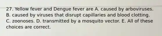 27. Yellow fever and Dengue fever are A. caused by arboviruses. B. caused by viruses that disrupt capillaries and blood clotting. C. zoonoses. D. transmitted by a mosquito vector. E. All of these choices are correct.