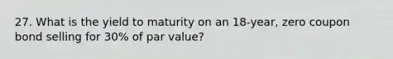 27. What is the yield to maturity on an 18-year, zero coupon bond selling for 30% of par value?