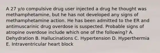 A 27 y/o compulsive drug user injected a drug he thought was methamphetamine, but he has not developed any signs of methamphetamine action. He has been admitted to the ER and antimuscarinic drug overdose is suspected. Probable signs of atropine overdose include which one of the following? A. Dehydration B. Hallucinations C. Hypertension D. Hyperthermia E. Intraventricular heart block