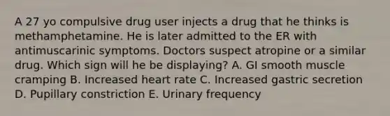 A 27 yo compulsive drug user injects a drug that he thinks is methamphetamine. He is later admitted to the ER with antimuscarinic symptoms. Doctors suspect atropine or a similar drug. Which sign will he be displaying? A. GI smooth muscle cramping B. Increased heart rate C. Increased gastric secretion D. Pupillary constriction E. Urinary frequency