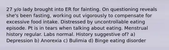 27 y/o lady brought into ER for fainting. On questioning reveals she's been fasting, working out vigorously to compensate for excessive food intake. Distressed by uncontrollable eating episode. Pt is in tears when talking about eating. Menstrual history regular. Labs normal. History suggestive of? a) Depression b) Anorexia c) Bulimia d) Binge eating disorder