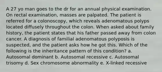 A 27 yo man goes to the dr for an annual physical examination. On rectal examination, masses are palpated. The patient is referred for a colonoscopy, which reveals adenomatous polyps located diffusely throughout the colon. When asked about family history, the patient states that his father passed away from colon cancer. A diagnosis of familial adenomatous polyposis is suspected, and the patient asks how he got this. Which of the following is the inheritance pattern of this condition? a. Autosomal dominant b. Autosomal recessive c. Autosomal trisomy d. Sex chromosome abnormality e. X-linked recessive