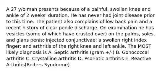 A 27 y/o man presents because of a painful, swollen knee and ankle of 2 weeks' duration. He has never had joint disease prior to this time. The patient also complains of low back pain and a recent history of clear penile discharge. On examination he has vesicles (some of which have crusted over) on the palms, soles, and glans penis; injected conjunctivae; a swollen right index finger; and arthritis of the right knee and left ankle. The MOST likely diagnosis is A. Septic arthritis (gram +/-) B. Gonococcal arthritis C. Crystalline arthritis D. Psoriatic arthritis E. Reactive Arthritis(Reiters Syndrome)