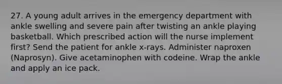 27. A young adult arrives in the emergency department with ankle swelling and severe pain after twisting an ankle playing basketball. Which prescribed action will the nurse implement first? Send the patient for ankle x-rays. Administer naproxen (Naprosyn). Give acetaminophen with codeine. Wrap the ankle and apply an ice pack.