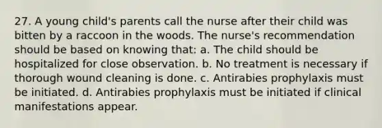 27. A young child's parents call the nurse after their child was bitten by a raccoon in the woods. The nurse's recommendation should be based on knowing that: a. The child should be hospitalized for close observation. b. No treatment is necessary if thorough wound cleaning is done. c. Antirabies prophylaxis must be initiated. d. Antirabies prophylaxis must be initiated if clinical manifestations appear.