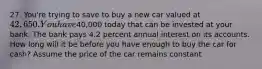 27. You're trying to save to buy a new car valued at 42,650. You have40,000 today that can be invested at your bank. The bank pays 4.2 percent annual interest on its accounts. How long will it be before you have enough to buy the car for cash? Assume the price of the car remains constant