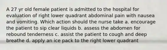 A 27 yr old female patient is admitted to the hospital for evaluation of right lower quadrant abdominal pain with nausea and vomiting. Which action should the nurse take a. encourage the patient to sip clear liquids b. assess the abdomen for rebound tenderness c. assist the patient to cough and deep breathe d. apply an ice pack to the right lower quadrant