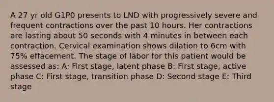 A 27 yr old G1P0 presents to LND with progressively severe and frequent contractions over the past 10 hours. Her contractions are lasting about 50 seconds with 4 minutes in between each contraction. Cervical examination shows dilation to 6cm with 75% effacement. The stage of labor for this patient would be assessed as: A: First stage, latent phase B: First stage, active phase C: First stage, transition phase D: Second stage E: Third stage