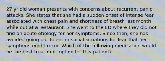 27 yr old woman presents with concerns about recurrent panic attacks. She states that she had a sudden onset of intense fear associated with chest pain and shortness of breath last month while out at a restaurant. She went to the ED where they did not find an acute etiology for her symptoms. Since then, she has avoided going out to eat or social situations for fear that her symptoms might recur. Which of the following medication would be the best treatment option for this patient?