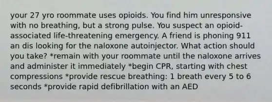 your 27 yro roommate uses opioids. You find him unresponsive with no breathing, but a strong pulse. You suspect an opioid-associated life-threatening emergency. A friend is phoning 911 an dis looking for the naloxone autoinjector. What action should you take? *remain with your roommate until the naloxone arrives and administer it immediately *begin CPR, starting with chest compressions *provide rescue breathing: 1 breath every 5 to 6 seconds *provide rapid defibrillation with an AED