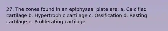 27. The zones found in an epiphyseal plate are: a. Calcified cartilage b. Hypertrophic cartilage c. Ossification d. Resting cartilage e. Proliferating cartilage