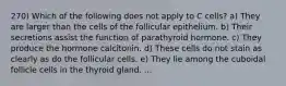 270) Which of the following does not apply to C cells? a) They are larger than the cells of the follicular epithelium. b) Their secretions assist the function of parathyroid hormone. c) They produce the hormone calcitonin. d) These cells do not stain as clearly as do the follicular cells. e) They lie among the cuboidal follicle cells in the thyroid gland. ...