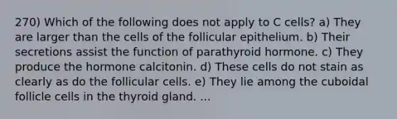 270) Which of the following does not apply to C cells? a) They are larger than the cells of the follicular epithelium. b) Their secretions assist the function of parathyroid hormone. c) They produce the hormone calcitonin. d) These cells do not stain as clearly as do the follicular cells. e) They lie among the cuboidal follicle cells in the thyroid gland. ...