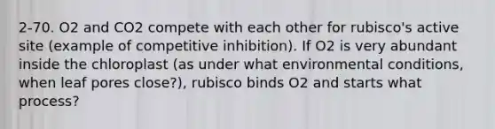 2-70. O2 and CO2 compete with each other for rubisco's active site (example of competitive inhibition). If O2 is very abundant inside the chloroplast (as under what environmental conditions, when leaf pores close?), rubisco binds O2 and starts what process?