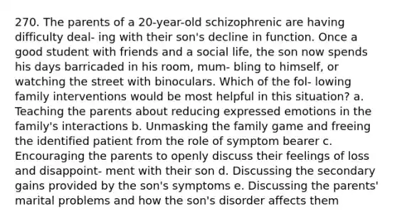 270. The parents of a 20-year-old schizophrenic are having difficulty deal- ing with their son's decline in function. Once a good student with friends and a social life, the son now spends his days barricaded in his room, mum- bling to himself, or watching the street with binoculars. Which of the fol- lowing family interventions would be most helpful in this situation? a. Teaching the parents about reducing expressed emotions in the family's interactions b. Unmasking the family game and freeing the identified patient from the role of symptom bearer c. Encouraging the parents to openly discuss their feelings of loss and disappoint- ment with their son d. Discussing the secondary gains provided by the son's symptoms e. Discussing the parents' marital problems and how the son's disorder affects them