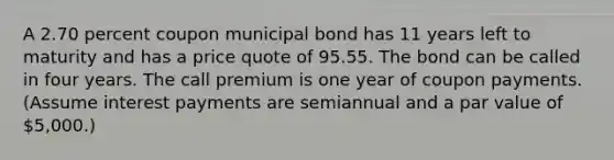 A 2.70 percent coupon municipal bond has 11 years left to maturity and has a price quote of 95.55. The bond can be called in four years. The call premium is one year of coupon payments. (Assume interest payments are semiannual and a par value of 5,000.)